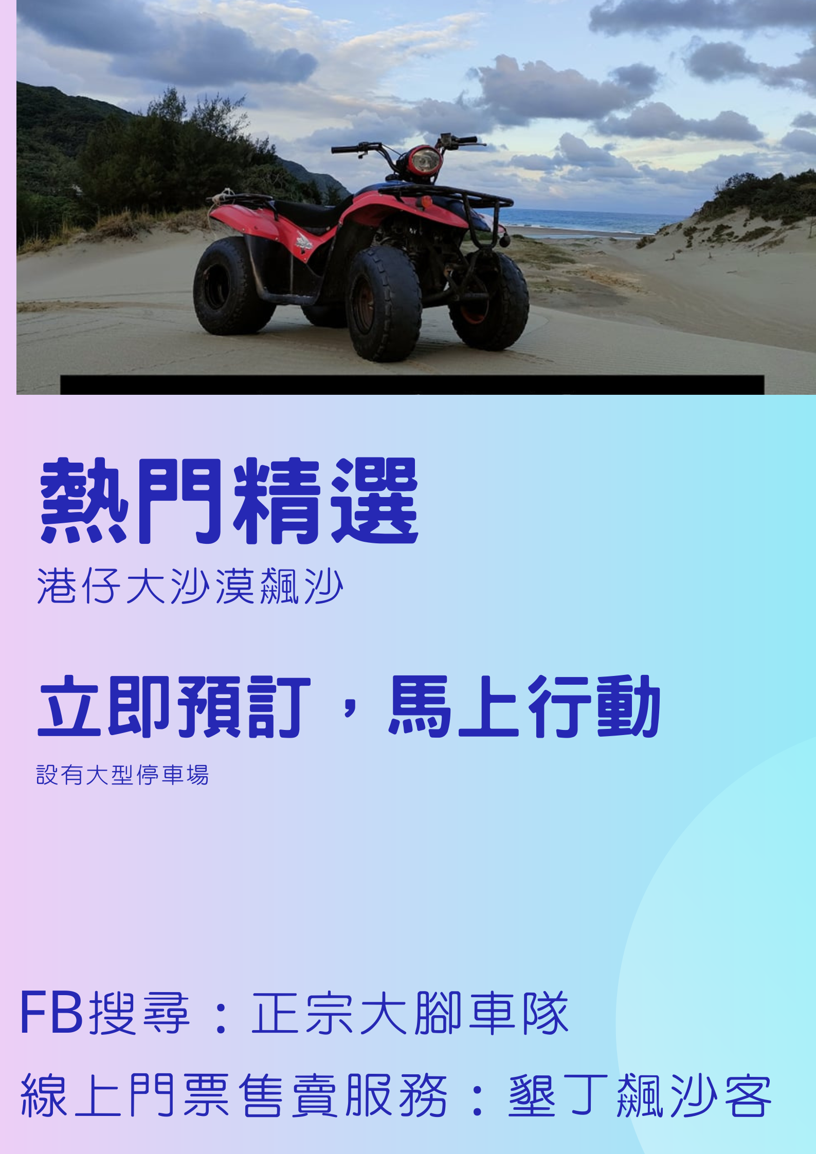 全台唯一自然形成的大沙漠
由［教練帶領］貴賓們去探險
想刺激的玩，來這裡玩到尖叫
想親子休閒的，來來來這裡
想放鬆心情的,這裡最適合你
沙灘車一台可坐兩人，如果有小孩的，店內有背帶提供