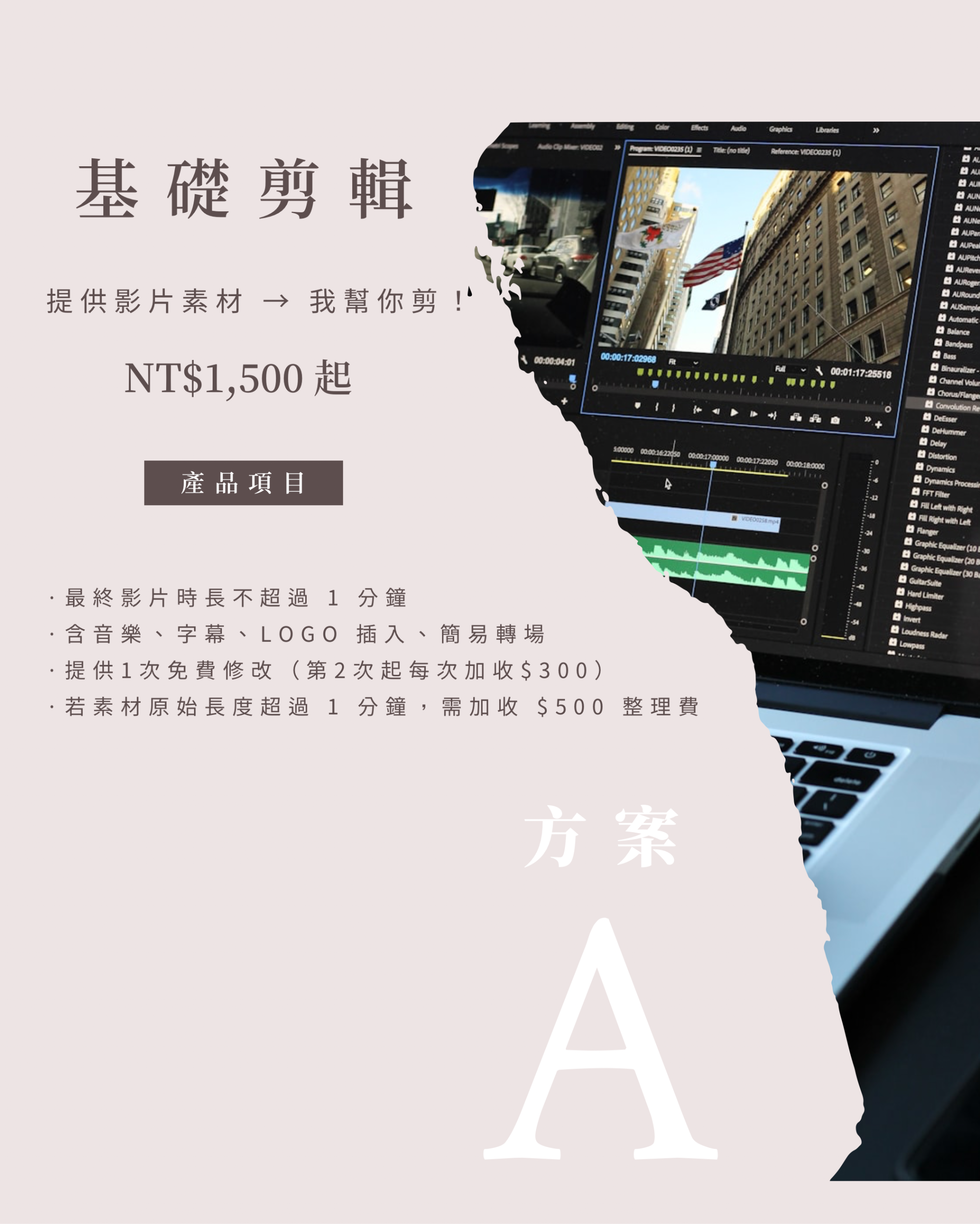【方案一】基礎剪輯方案提供影片素材 → 我幫你剪！最終影片時長不超過 1 分鐘含音樂、字幕、LOGO 插入、簡易轉場提供1次免費修改（第2次起每次加收$300）❗ 若素材原始長度超過 1 分鐘，需加收 $500 整理費
